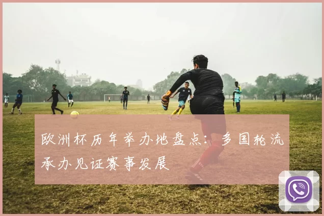 欧洲杯历年举办地盘点:多国轮流承办见证赛事发展