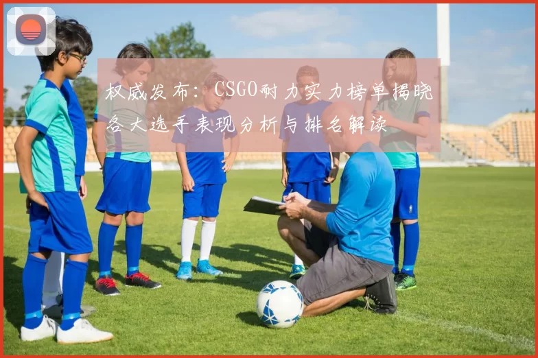 权威发布:CSGO耐力实力榜单揭晓各大选手表现分析与排名解读
