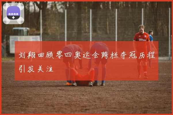 刘翔回顾零四奥运会跨栏夺冠历程引发关注