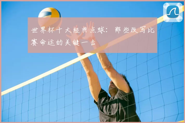 世界杯十大经典点球:那些改写比赛命运的关键一击