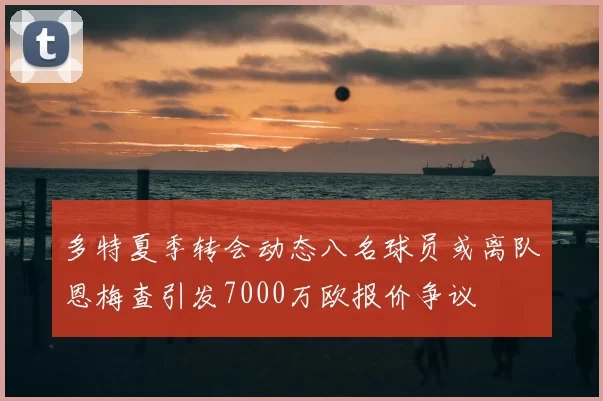 多特夏季转会动态八名球员或离队恩梅查引发7000万欧报价争议