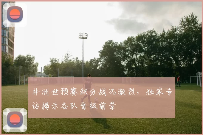 非洲世预赛积分战况激烈，独家专访揭示各队晋级前景