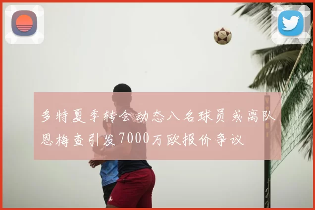 多特夏季转会动态八名球员或离队恩梅查引发7000万欧报价争议