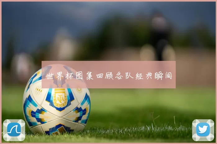 世界杯图集回顾各队经典瞬间
