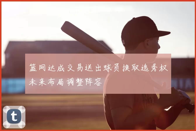 篮网达成交易送出球员换取选秀权未来布局调整阵容