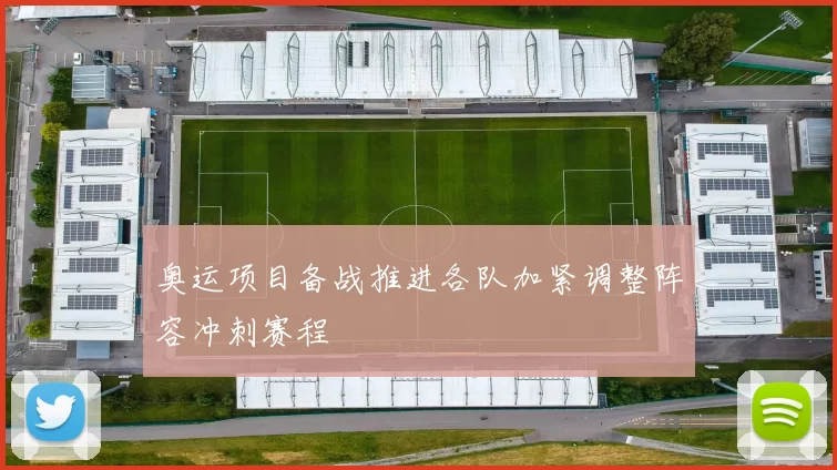 奥运项目备战推进各队加紧调整阵容冲刺赛程