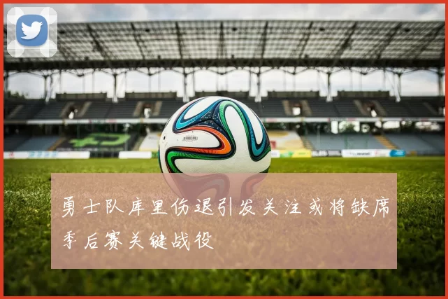 勇士队库里伤退引发关注或将缺席季后赛关键战役