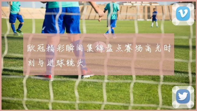欧冠精彩瞬间集锦盘点赛场高光时刻与进球镜头
