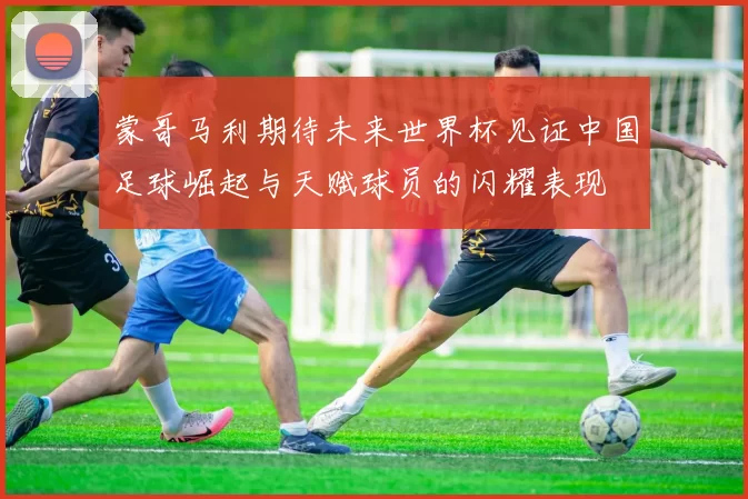 蒙哥马利期待未来世界杯见证中国足球崛起与天赋球员的闪耀表现