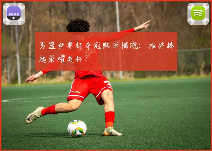 男篮世界杯夺冠赔率揭晓:谁将捧起荣耀奖杯?