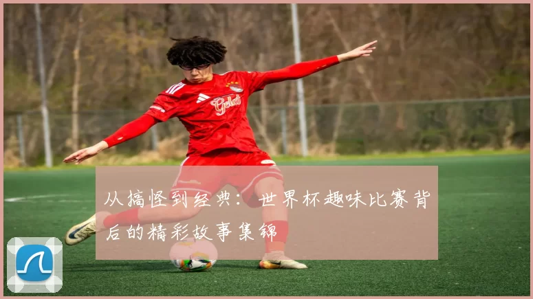 从搞怪到经典:世界杯趣味比赛背后的精彩故事集锦