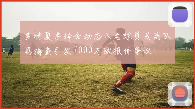 多特夏季转会动态八名球员或离队恩梅查引发7000万欧报价争议
