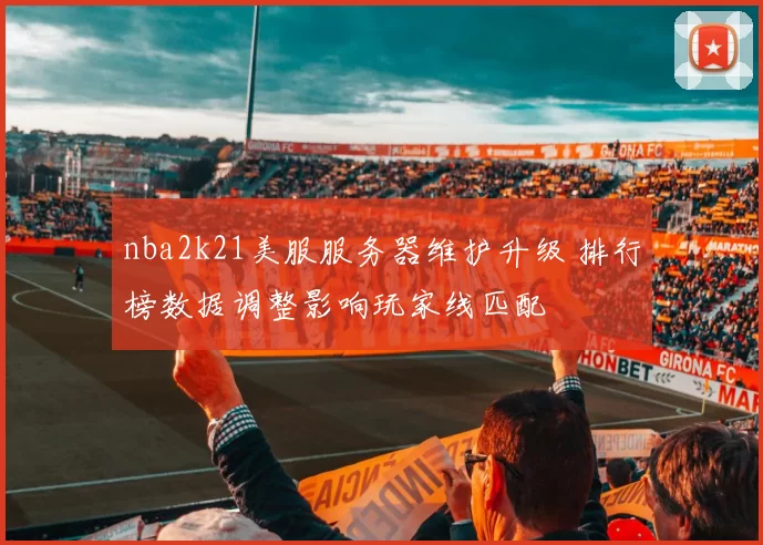nba2k21美服服务器维护升级 排行榜数据调整影响玩家线匹配