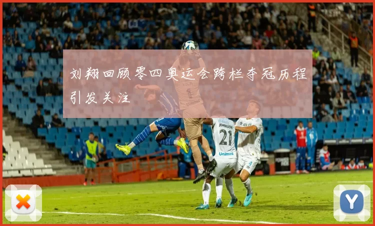 刘翔回顾零四奥运会跨栏夺冠历程引发关注