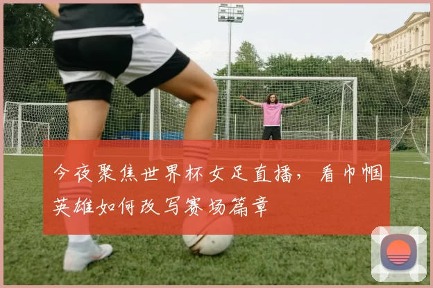 今夜聚焦世界杯女足直播，看巾帼英雄如何改写赛场篇章