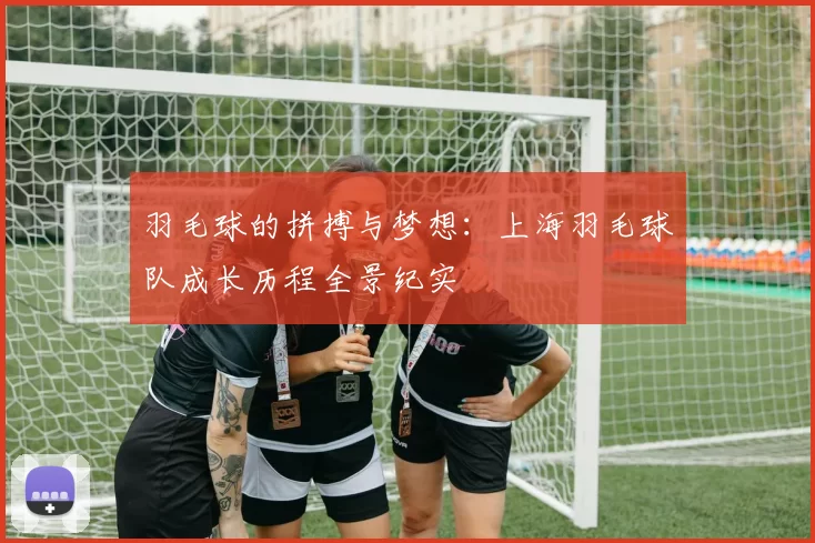 羽毛球的拼搏与梦想：上海羽毛球队成长历程全景纪实