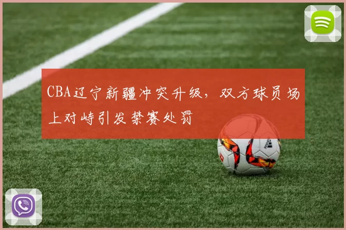 CBA辽宁新疆冲突升级，双方球员场上对峙引发禁赛处罚