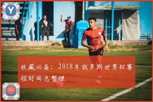 收藏必备:2018年俄罗斯世界杯赛程时间总整理