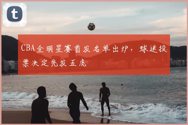 CBA全明星赛首发名单出炉，球迷投票决定先发五虎
