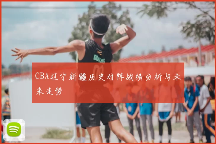CBA辽宁新疆历史对阵战绩分析与未来走势