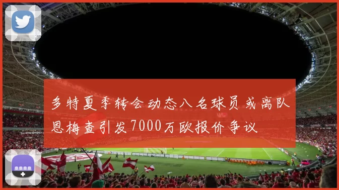 多特夏季转会动态八名球员或离队恩梅查引发7000万欧报价争议