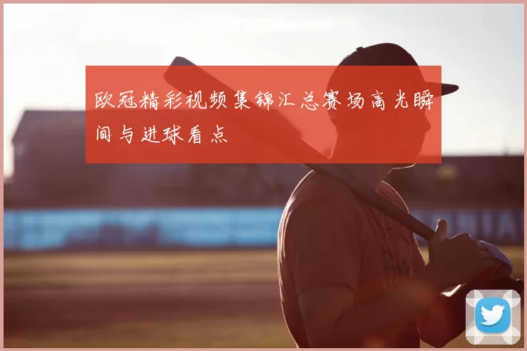 欧冠精彩视频集锦汇总赛场高光瞬间与进球看点