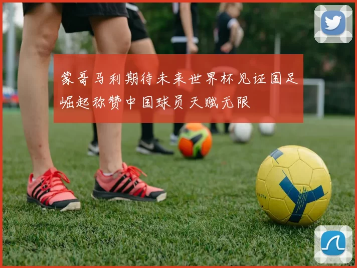 蒙哥马利期待未来世界杯见证国足崛起称赞中国球员天赋无限