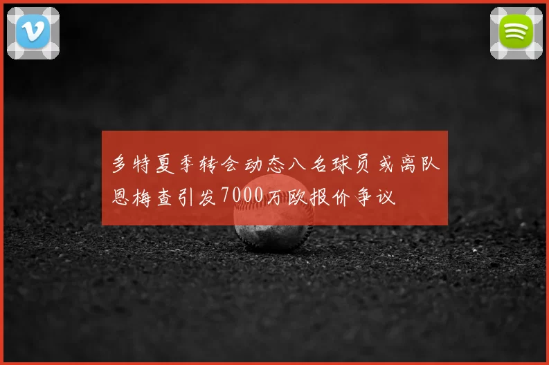 多特夏季转会动态八名球员或离队恩梅查引发7000万欧报价争议