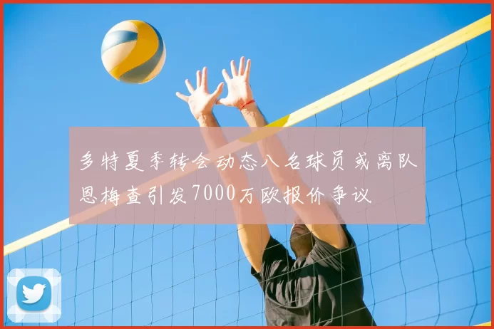 多特夏季转会动态八名球员或离队恩梅查引发7000万欧报价争议