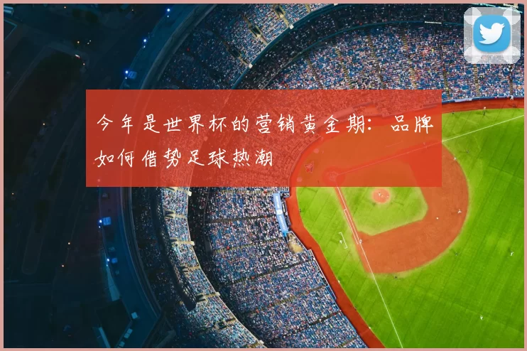 今年是世界杯的营销黄金期:品牌如何借势足球热潮