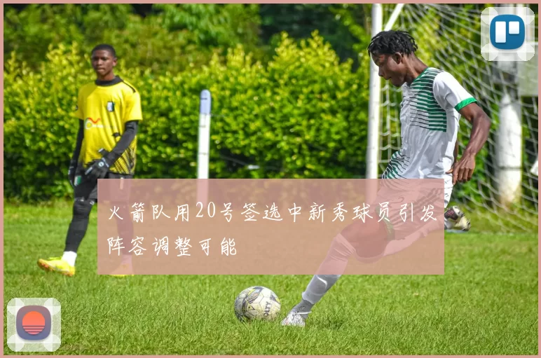 火箭队用20号签选中新秀球员引发阵容调整可能
