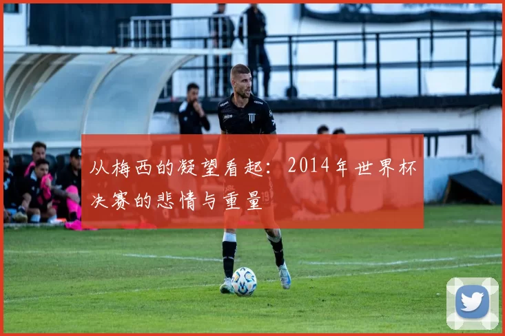 从梅西的凝望看起：2014年世界杯决赛的悲情与重量