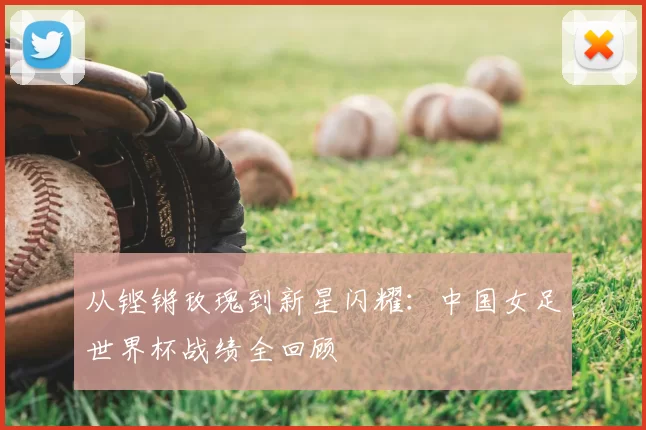 从铿锵玫瑰到新星闪耀：中国女足世界杯战绩全回顾