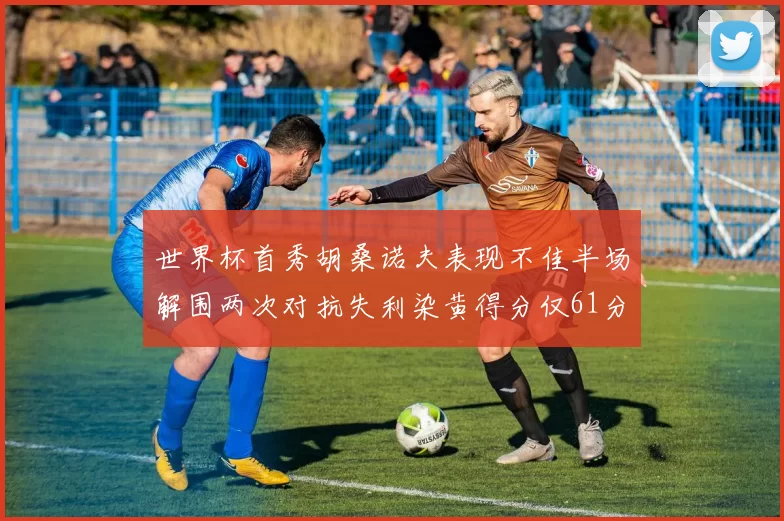 世界杯首秀胡桑诺夫表现不佳半场解围两次对抗失利染黄得分仅61分