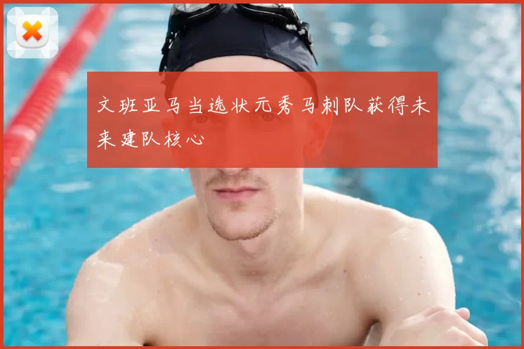 文班亚马当选状元秀马刺队获得未来建队核心