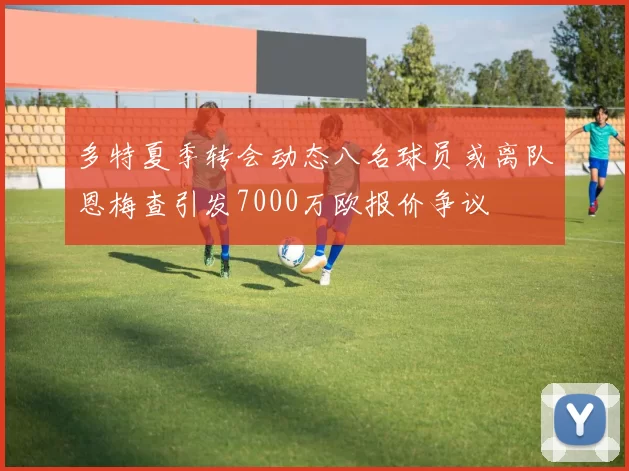 多特夏季转会动态八名球员或离队恩梅查引发7000万欧报价争议