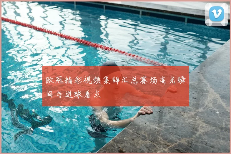 欧冠精彩视频集锦汇总赛场高光瞬间与进球看点