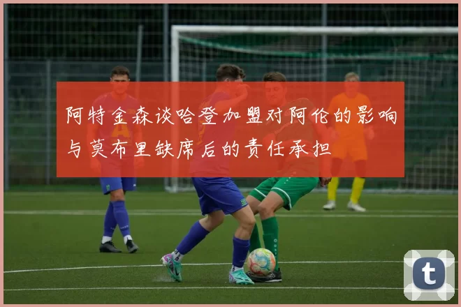 阿特金森谈哈登加盟对阿伦的影响与莫布里缺席后的责任承担