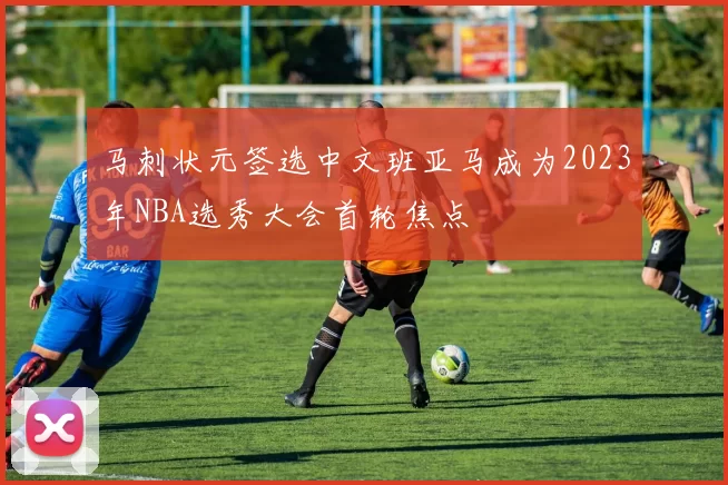 马刺状元签选中文班亚马成为2023年NBA选秀大会首轮焦点