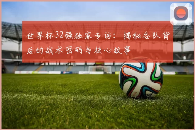 世界杯32强独家专访:揭秘各队背后的战术密码与核心故事