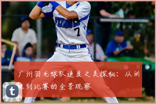 广州羽毛球队速度之美探秘：从训练到比赛的全景观察
