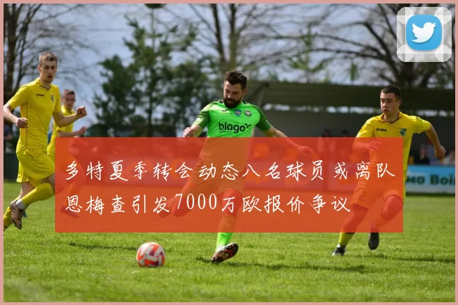 多特夏季转会动态八名球员或离队恩梅查引发7000万欧报价争议