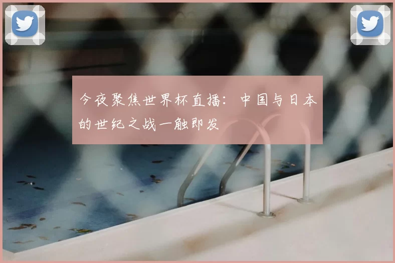 今夜聚焦世界杯直播:中国与日本的世纪之战一触即发