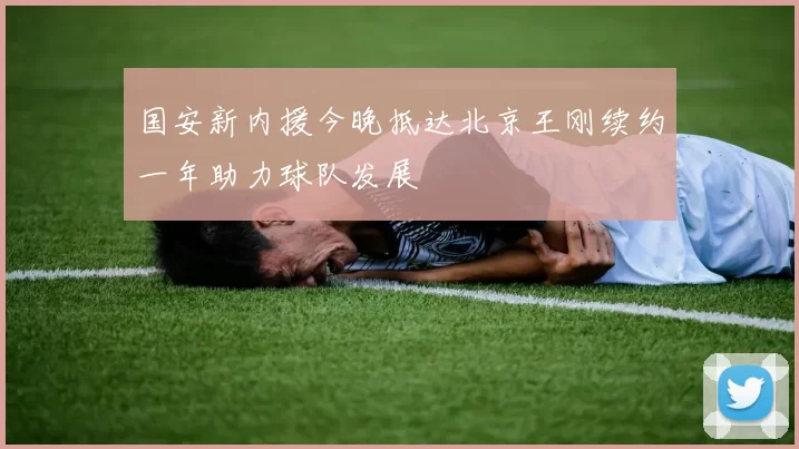 国安新内援今晚抵达北京王刚续约一年助力球队发展