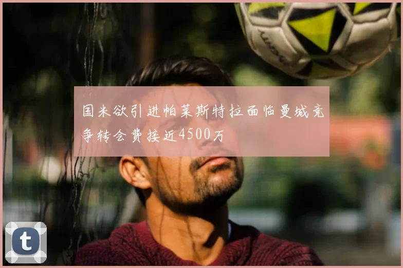国米欲引进帕莱斯特拉面临曼城竞争转会费接近4500万