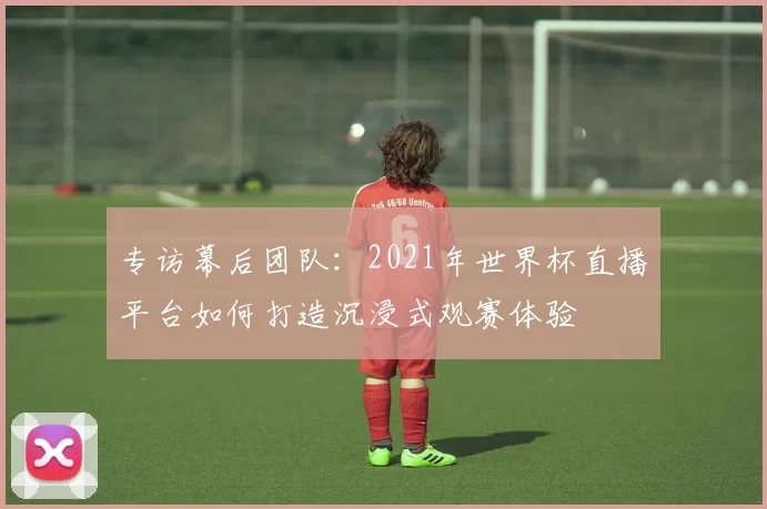 专访幕后团队：2021年世界杯直播平台如何打造沉浸式观赛体验