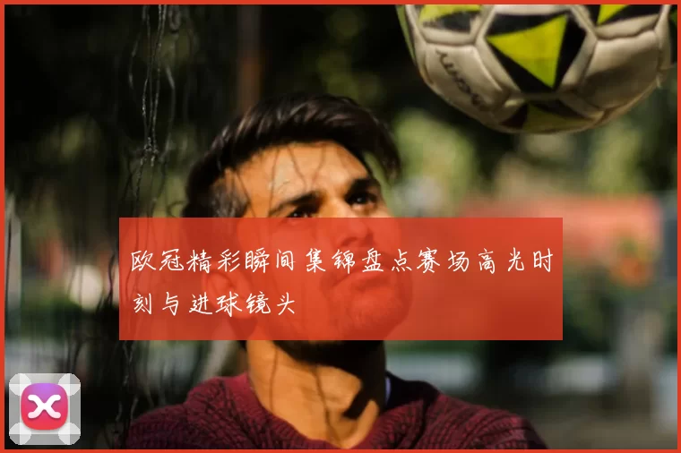 欧冠精彩瞬间集锦盘点赛场高光时刻与进球镜头