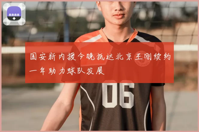 国安新内援今晚抵达北京王刚续约一年助力球队发展