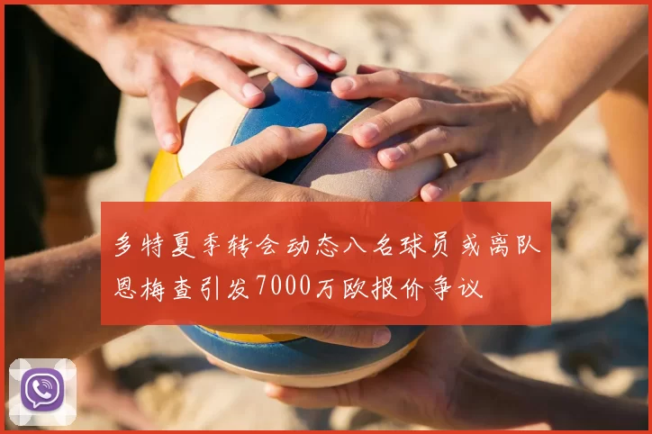 多特夏季转会动态八名球员或离队恩梅查引发7000万欧报价争议