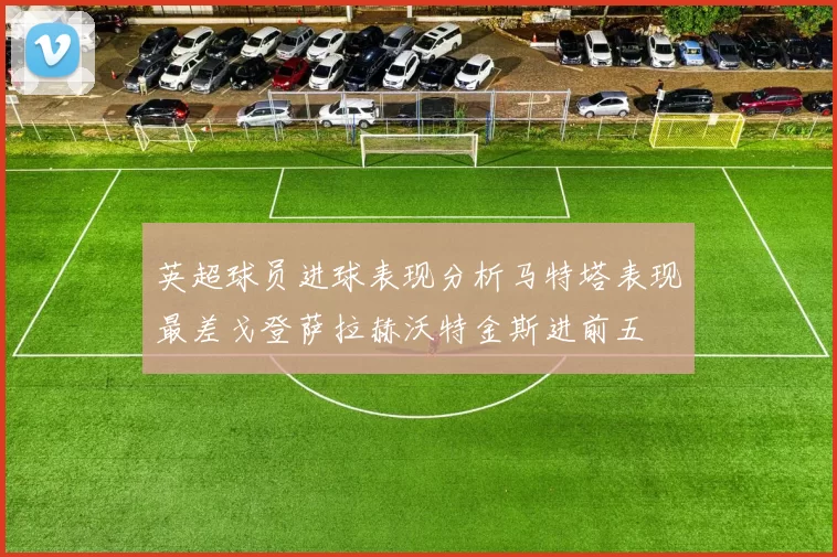 英超球员进球表现分析马特塔表现最差戈登萨拉赫沃特金斯进前五